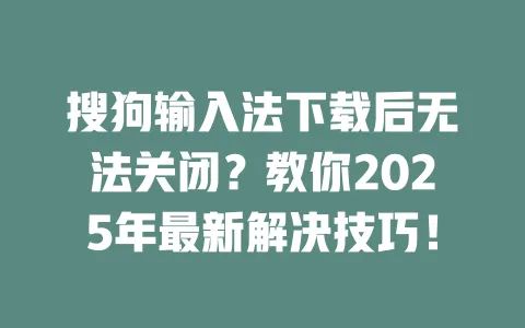 搜狗输入法下载后无法关闭？教你2025年最新解决技巧！ 一